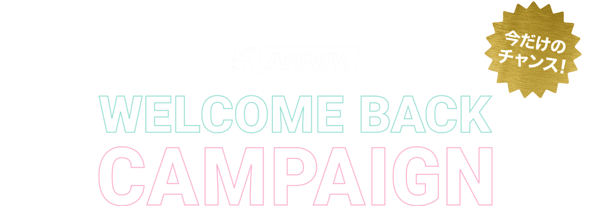 5TH ANNIVERSARY WELCOME BACK CAMPAIGN 今だけのチャンス！8月31日まで